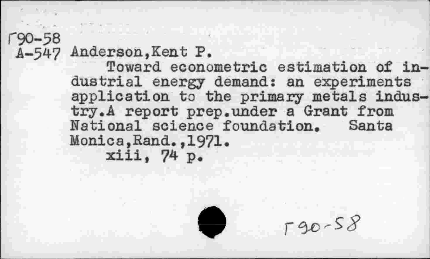 ﻿C9O-58
A-547 Anderson,Kent P.
Toward econometric estimation of industrial energy demand: an experiments application to the primary metals industry. A report prep.under a Grant from National science foundation. Santa Monica,Rand.,1971«
xiii, 74 p.
